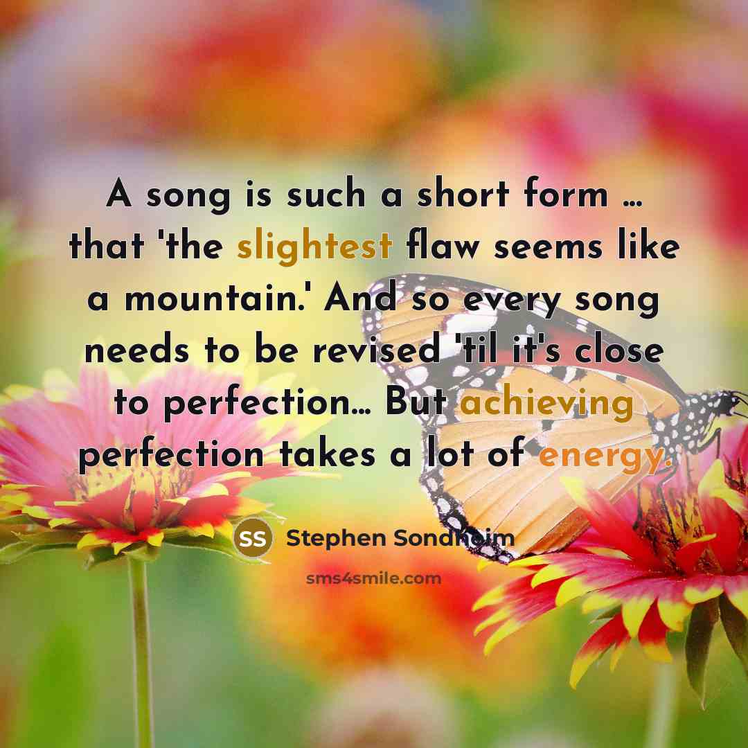 “A song is such a short form ... that 'the slightest flaw seems like a mountain.' And so every song needs to be revised 'til it's close to perfection... But achieving perfection takes a lot of energy.” quote by Stephen Sondheim