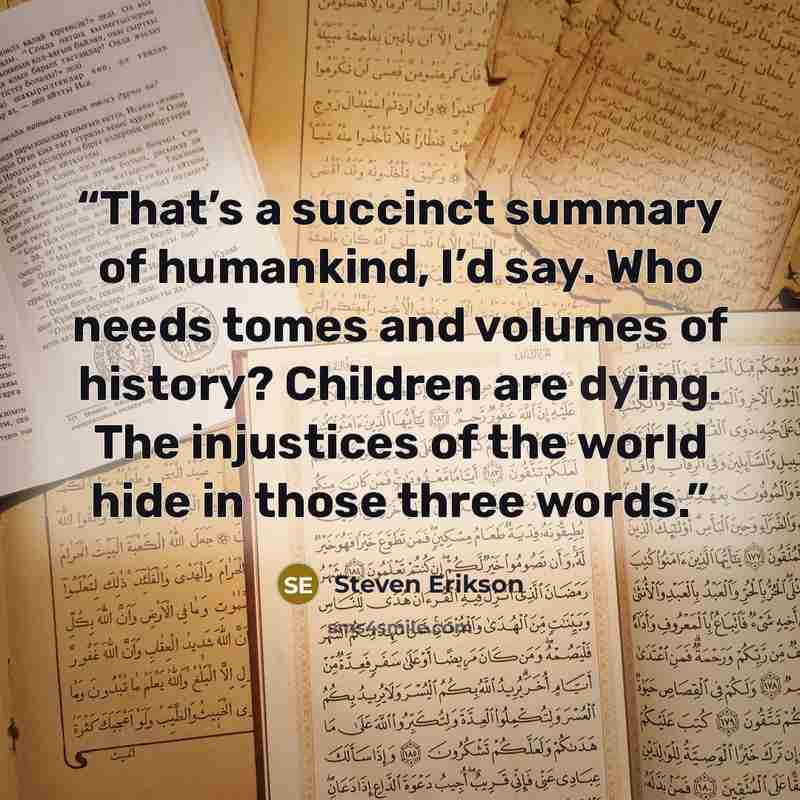 “That’s a succinct summary of humankind, I’d say. Who needs tomes and volumes of history? Children are dying. The injustices of the world hide in those three words.” quote by Steven Erikson