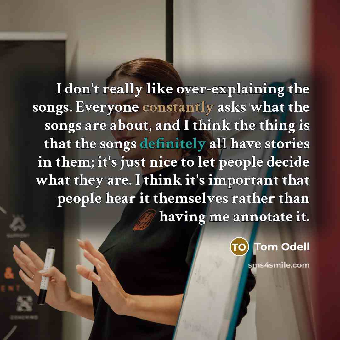 “I don't really like over-explaining the songs. Everyone constantly asks what the songs are about, and I think the thing is that the songs definitely all have stories in them; it's just nice to let people decide what they are. I think it's important that people hear it themselves rather than having…” quote by Tom Odell