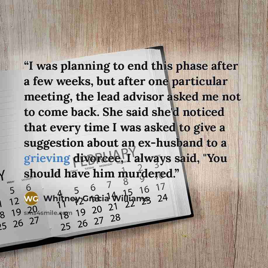 “I was planning to end this phase after a few weeks, but after one particular meeting, the lead advisor asked me not to come back. She said she'd noticed that every time I was asked to give a suggestion about an ex-husband to a grieving divorcee, I always said, "You should have him murdered.” quote by Whitney Gracia Williams