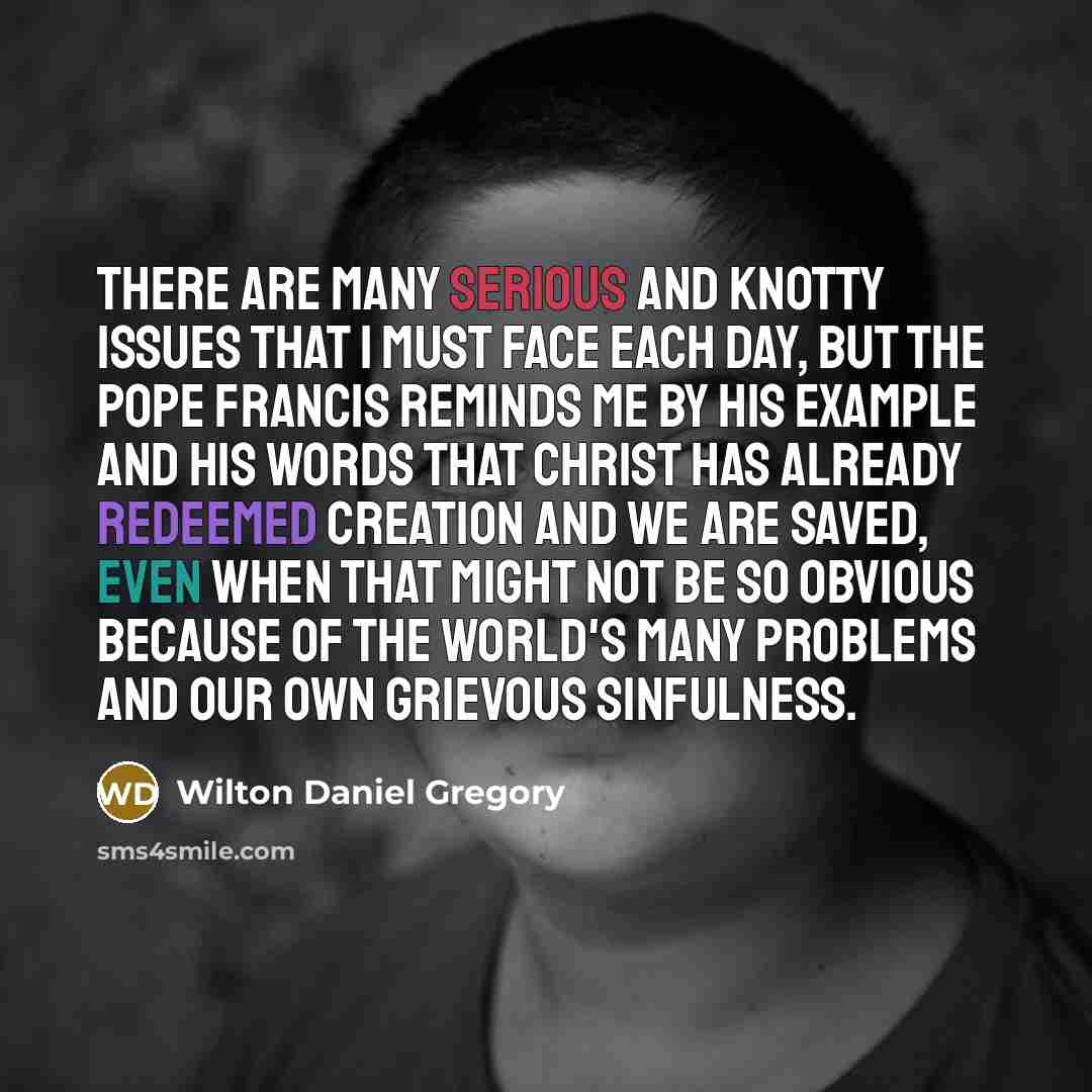 “There are many serious and knotty issues that I must face each day, but the Pope Francis reminds me by his example and his words that Christ has already redeemed creation and we are saved, even when that might not be so obvious because of the world's many problems and our own grievous sinfulness.” quote by Wilton Daniel Gregory