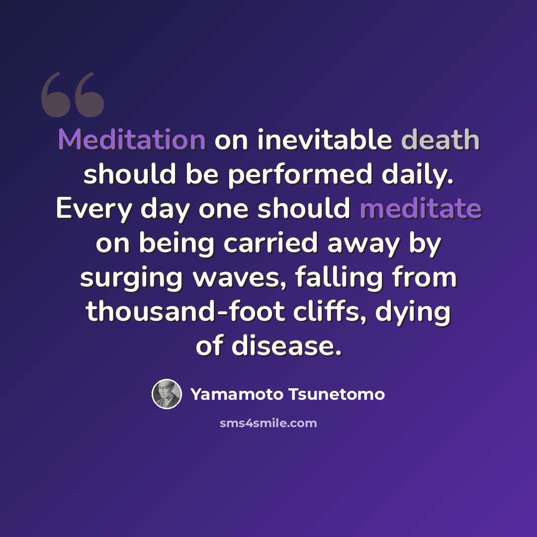 “Meditation on inevitable death should be performed daily. Every day one should meditate on being carried away by surging waves, falling from thousand-foot cliffs, dying of disease.” quote by Yamamoto Tsunetomo