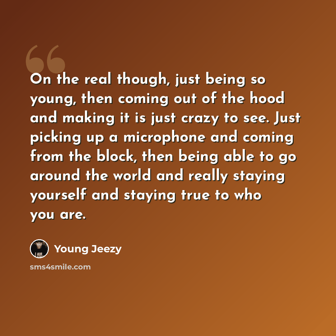 “On the real though, just being so young, then coming out of the hood and making it is just crazy to see. Just picking up a microphone and coming from the block, then being able to go around the world and really staying yourself and staying true to who you are.” quote by Young Jeezy
