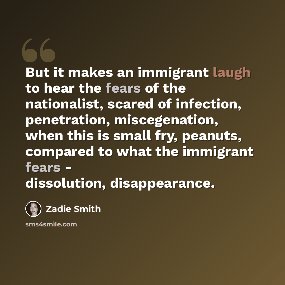 “But it makes an immigrant laugh to hear the fears of the nationalist, scared of infection, penetration, miscegenation, when this is small fry, peanuts, compared to what the immigrant fears - dissolution, disappearance.” quote by Zadie Smith