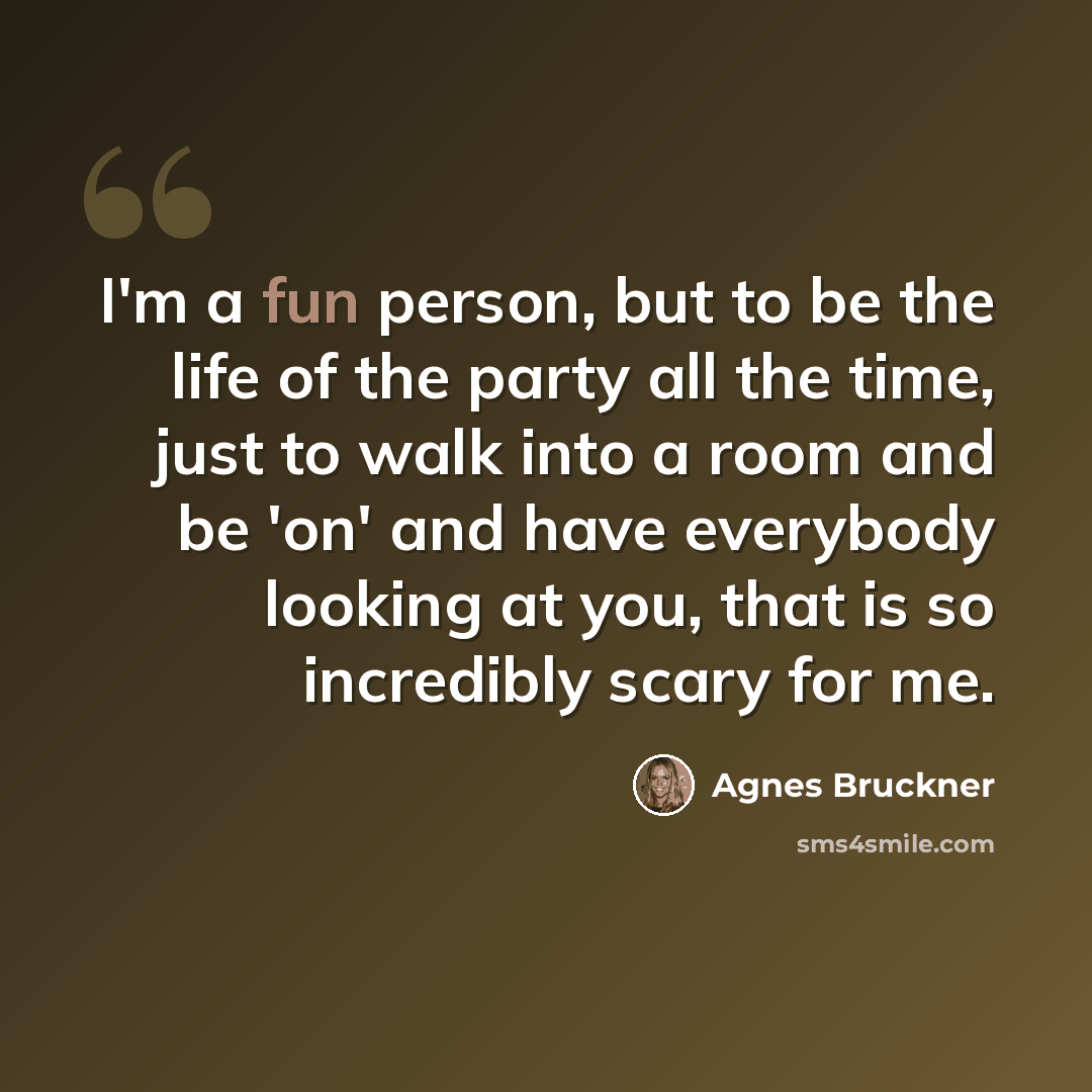 “I'm a fun person, but to be the life of the party all the time, just to walk into a room and be 'on' and have everybody looking at you, that is so incredibly scary for me.” quote by Agnes Bruckner