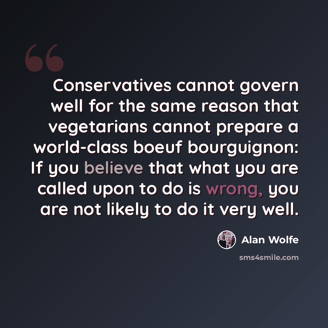 “Conservatives cannot govern well for the same reason that vegetarians cannot prepare a world-class boeuf bourguignon: If you believe that what you are called upon to do is wrong, you are not likely to do it very well.” quote by Alan Wolfe