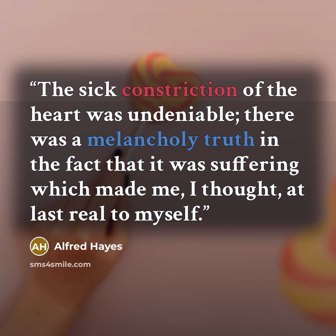 “The sick constriction of the heart was undeniable; there was a melancholy truth in the fact that it was suffering which made me, I thought, at last real to myself.” quote by Alfred Hayes
