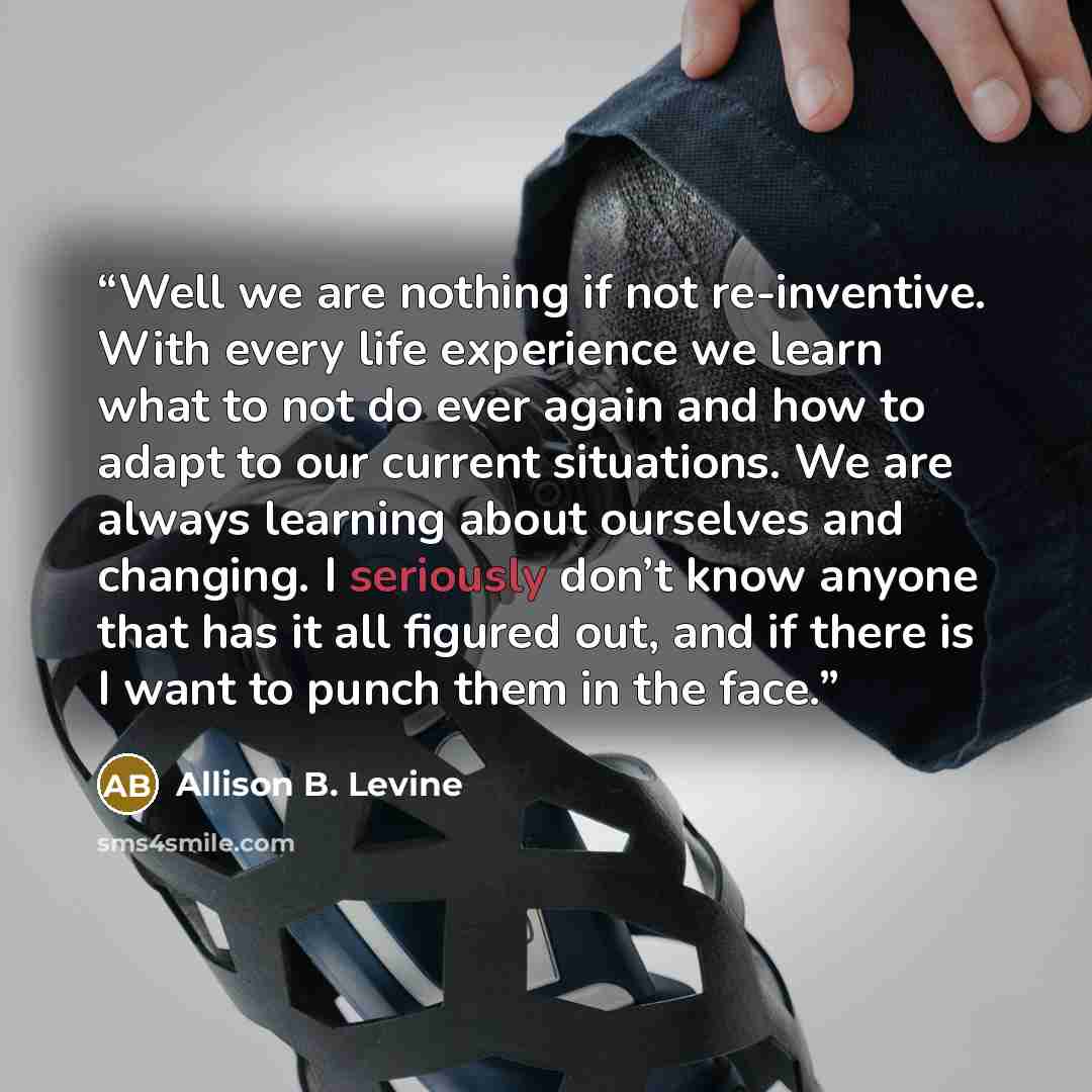 “Well we are nothing if not re-inventive. With every life experience we learn what to not do ever again and how to adapt to our current situations. We are always learning about ourselves and changing. I seriously don’t know anyone that has it all figured out, and if there is I want to punch them in…” quote by Allison B. Levine