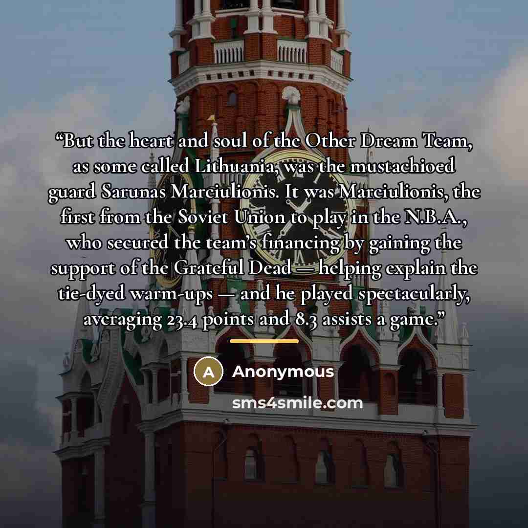“But the heart and soul of the Other Dream Team, as some called Lithuania, was the mustachioed guard Sarunas Marciulionis. It was Marciulionis, the first from the Soviet Union to play in the N.B.A., who secured the team’s financing by gaining the support of the Grateful Dead — helping explain the…” quote by Anonymous