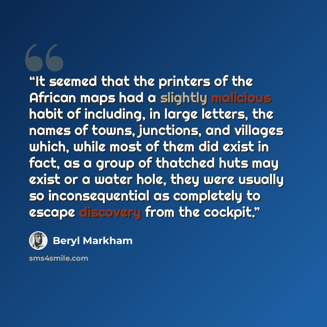 “It seemed that the printers of the African maps had a slightly malicious habit of including, in large letters, the names of towns, junctions, and villages which, while most of them did exist in fact, as a group of thatched huts may exist or a water hole, they were usually so inconsequential as…” quote by Beryl Markham