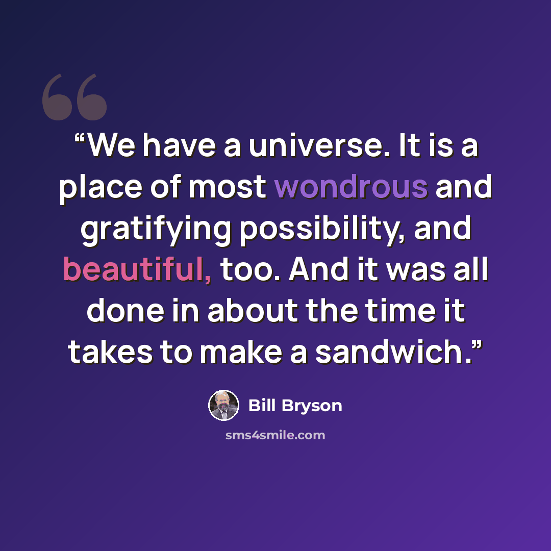 “We have a universe. It is a place of most wondrous and gratifying possibility, and beautiful, too. And it was all done in about the time it takes to make a sandwich.” quote by Bill Bryson