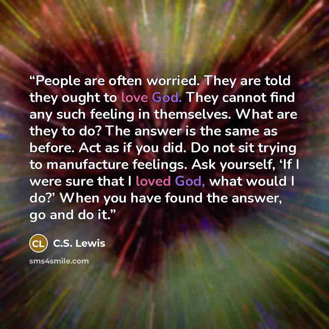“People are often worried. They are told they ought to love God. They cannot find any such feeling in themselves. What are they to do? The answer is the same as before. Act as if you did. Do not sit trying to manufacture feelings. Ask yourself, ‘If I were sure that I loved God, what would I do?’…” quote by C.S. Lewis