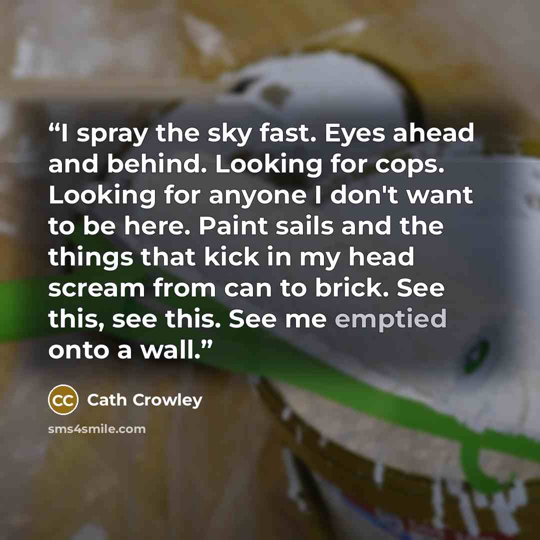 “I spray the sky fast. Eyes ahead and behind. Looking for cops. Looking for anyone I don't want to be here. Paint sails and the things that kick in my head scream from can to brick. See this, see this. See me emptied onto a wall.” quote by cath crowley