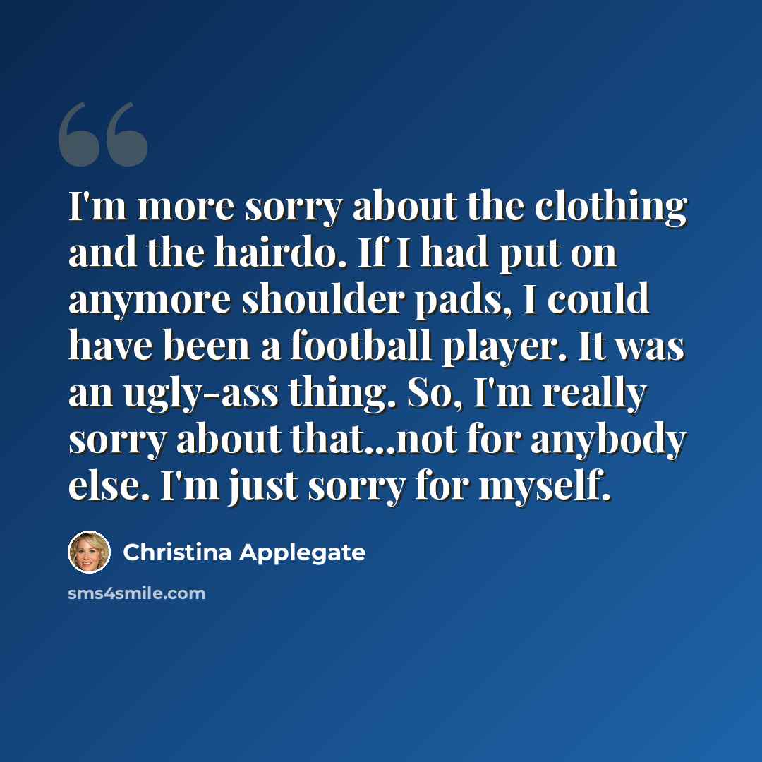 “I'm more sorry about the clothing and the hairdo. If I had put on anymore shoulder pads, I could have been a football player. It was an ugly-ass thing. So, I'm really sorry about that...not for anybody else. I'm just sorry for myself.” quote by Christina Applegate