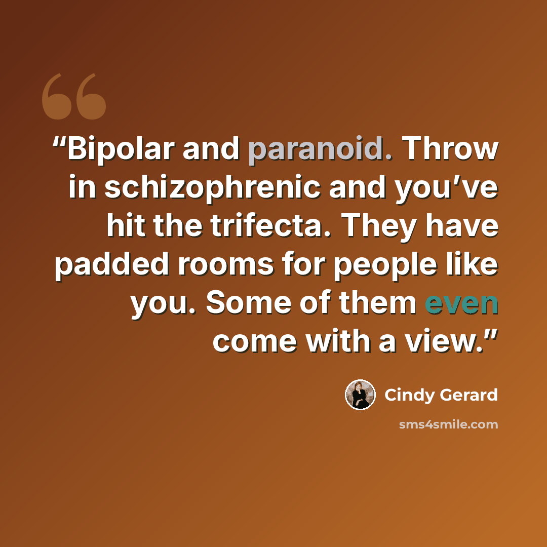 “Bipolar and paranoid. Throw in schizophrenic and you’ve hit the trifecta. They have padded rooms for people like you. Some of them even come with a view.” quote by Cindy Gerard