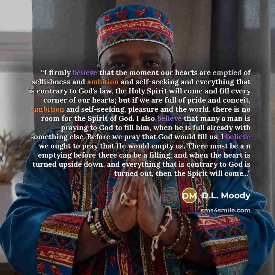 “I firmly believe that the moment our hearts are emptied of selfishness and ambition and self-seeking and everything that is contrary to God's law, the Holy Spirit will come and fill every corner of our hearts; but if we are full of pride and conceit, ambition and self-seeking, pleasure and the…” quote by D.L. Moody