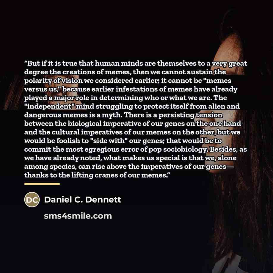 “But if it is true that human minds are themselves to a very great degree the creations of memes, then we cannot sustain the polarity of vision we considered earlier; it cannot be "memes versus us," because earlier infestations of memes have already played a major role in determining who or what we…” quote by Daniel C. Dennett