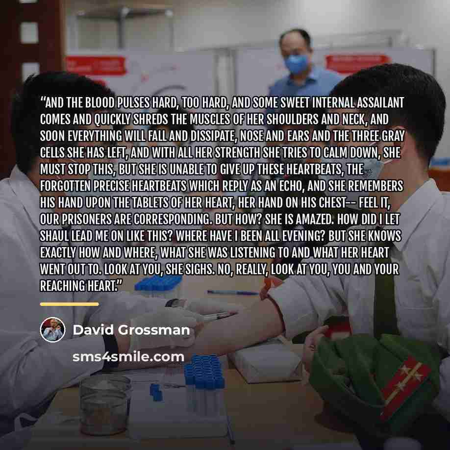 “And the blood pulses hard, too hard, and some sweet internal assailant comes and quickly shreds the muscles of her shoulders and neck, and soon everything will fall and dissipate, nose and ears and the three gray cells she has left, and with all her strength she tries to calm down, she must stop…” quote by David Grossman