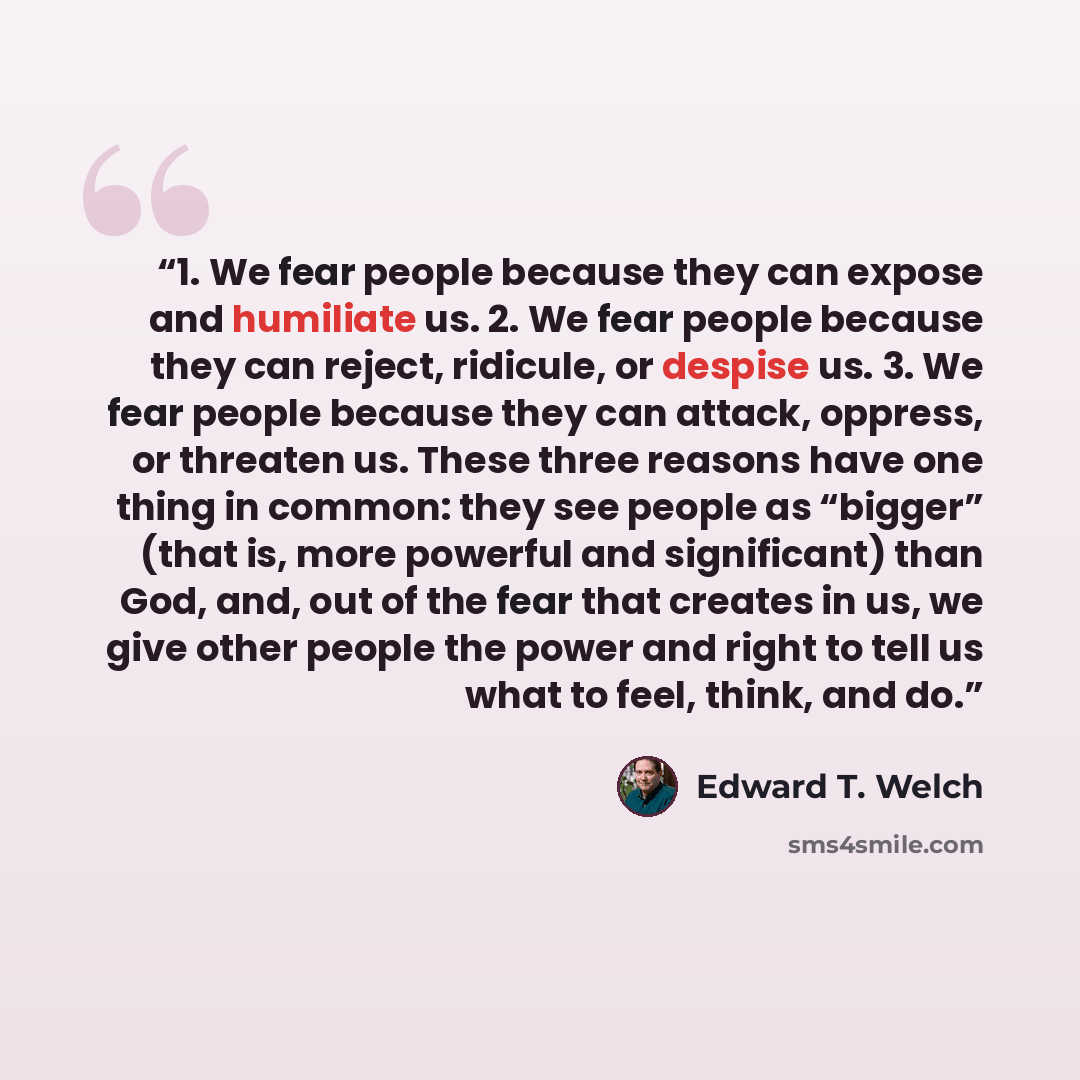 “1. We fear people because they can expose and humiliate us. 2. We fear people because they can reject, ridicule, or despise us. 3. We fear people because they can attack, oppress, or threaten us. These three reasons have one thing in common: they see people as “bigger” (that is, more powerful and…” quote by Edward T. Welch
