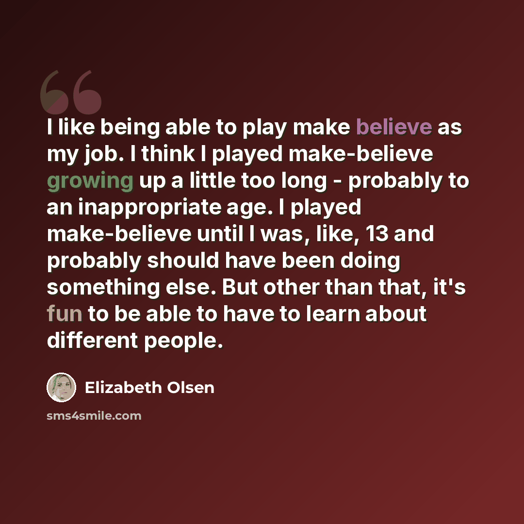 “I like being able to play make believe as my job. I think I played make-believe growing up a little too long - probably to an inappropriate age. I played make-believe until I was, like, 13 and probably should have been doing something else. But other than that, it's fun to be able to have to learn…” quote by Elizabeth Olsen