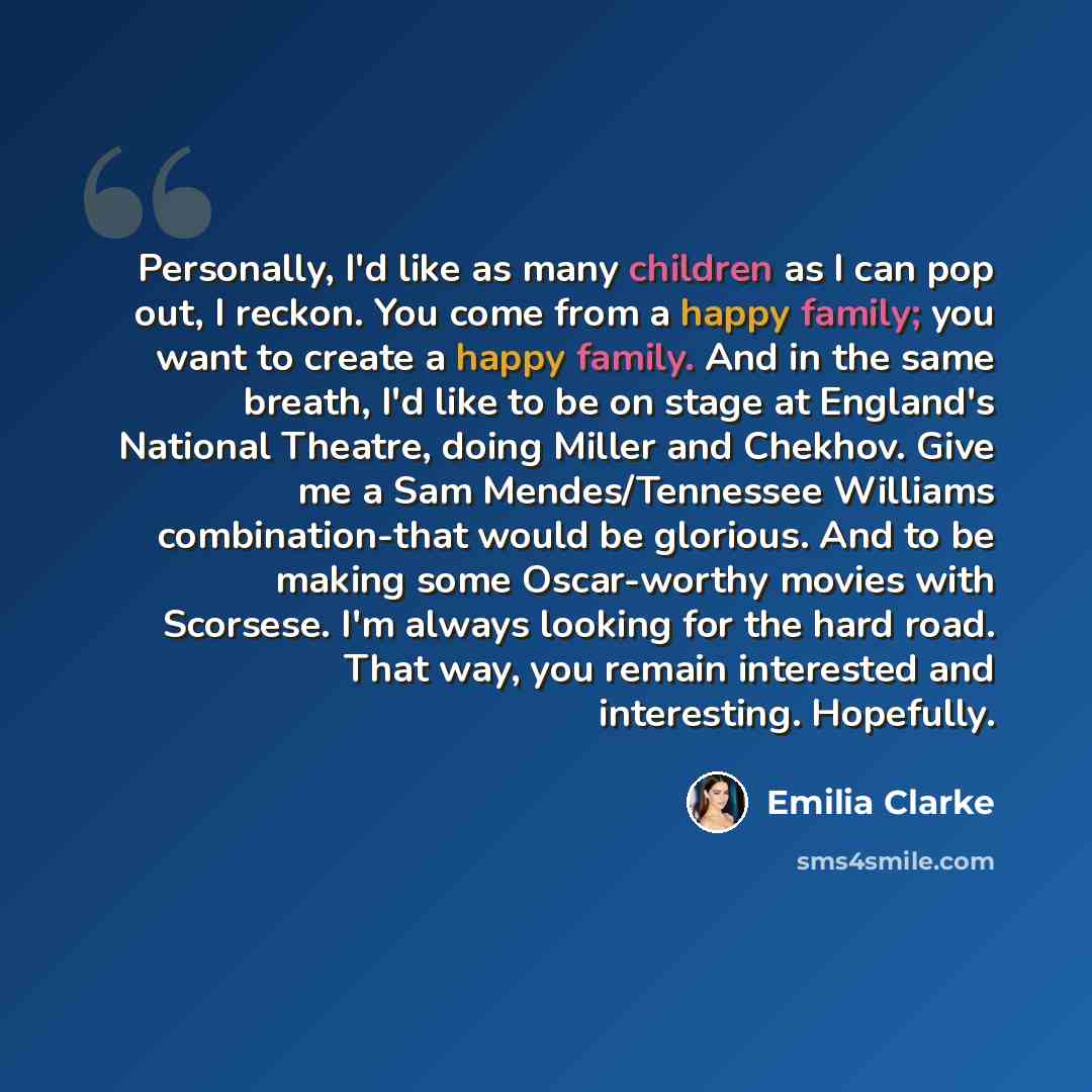 “Personally, I'd like as many children as I can pop out, I reckon. You come from a happy family; you want to create a happy family. And in the same breath, I'd like to be on stage at England's National Theatre, doing Miller and Chekhov. Give me a Sam Mendes/Tennessee Williams combination-that would…” quote by Emilia Clarke
