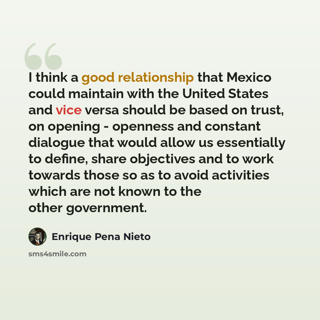 “I think a good relationship that Mexico could maintain with the United States and vice versa should be based on trust, on opening - openness and constant dialogue that would allow us essentially to define, share objectives and to work towards those so as to avoid activities which are not known to…” quote by Enrique Pena Nieto