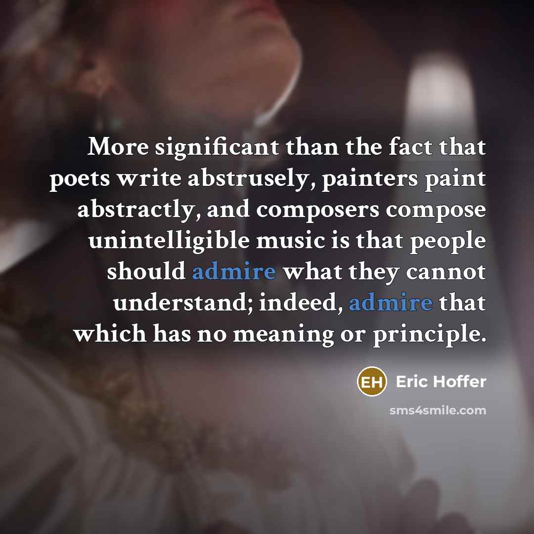 “More significant than the fact that poets write abstrusely, painters paint abstractly, and composers compose unintelligible music is that people should admire what they cannot understand; indeed, admire that which has no meaning or principle.” quote by Eric Hoffer