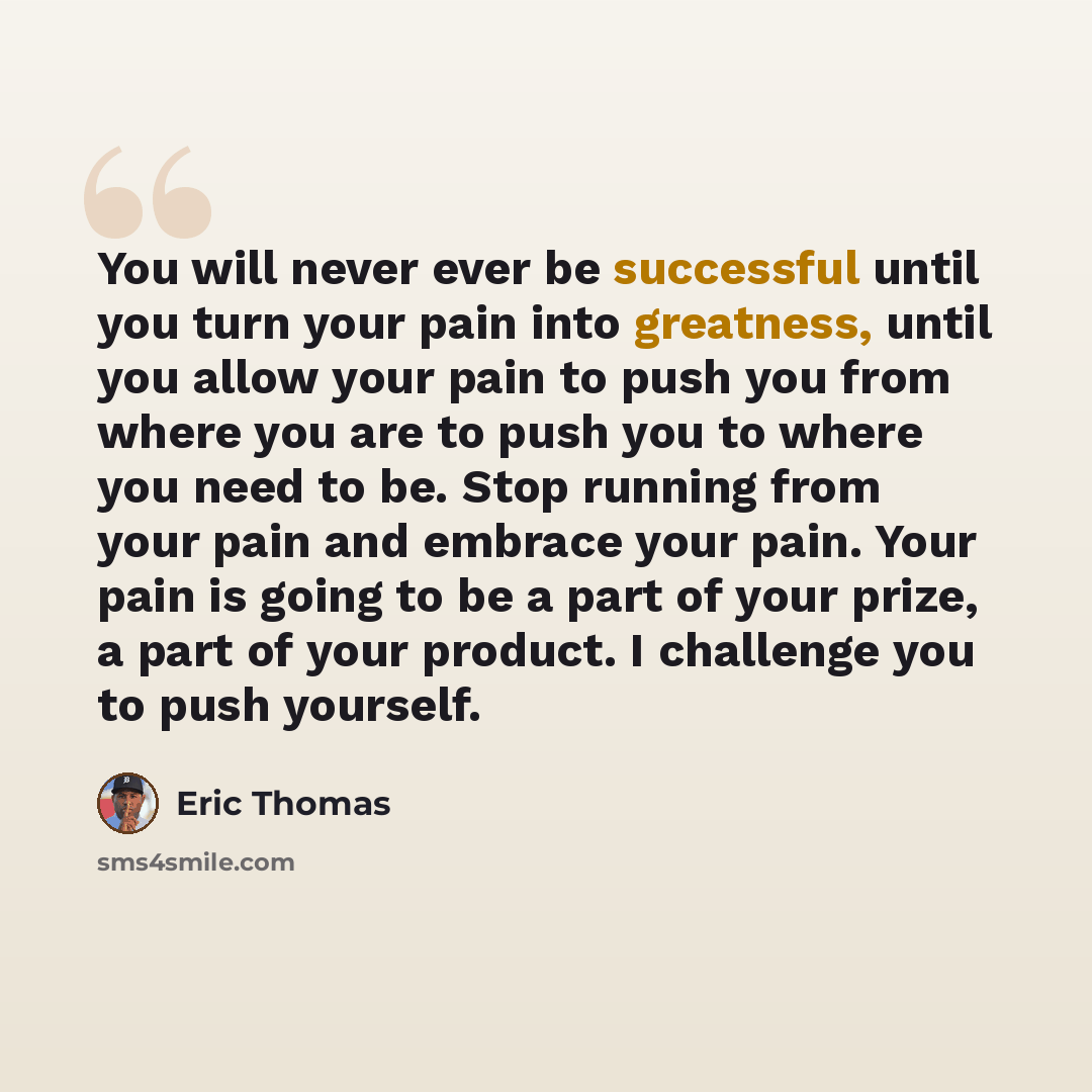“You will never ever be successful until you turn your pain into greatness, until you allow your pain to push you from where you are to push you to where you need to be. Stop running from your pain and embrace your pain. Your pain is going to be a part of your prize, a part of your product. I…” quote by Eric Thomas