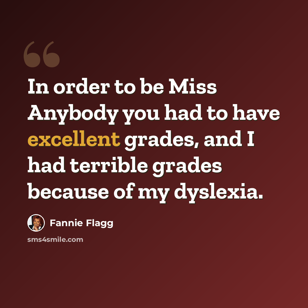 “In order to be Miss Anybody you had to have excellent grades, and I had terrible grades because of my dyslexia.” quote by Fannie Flagg
