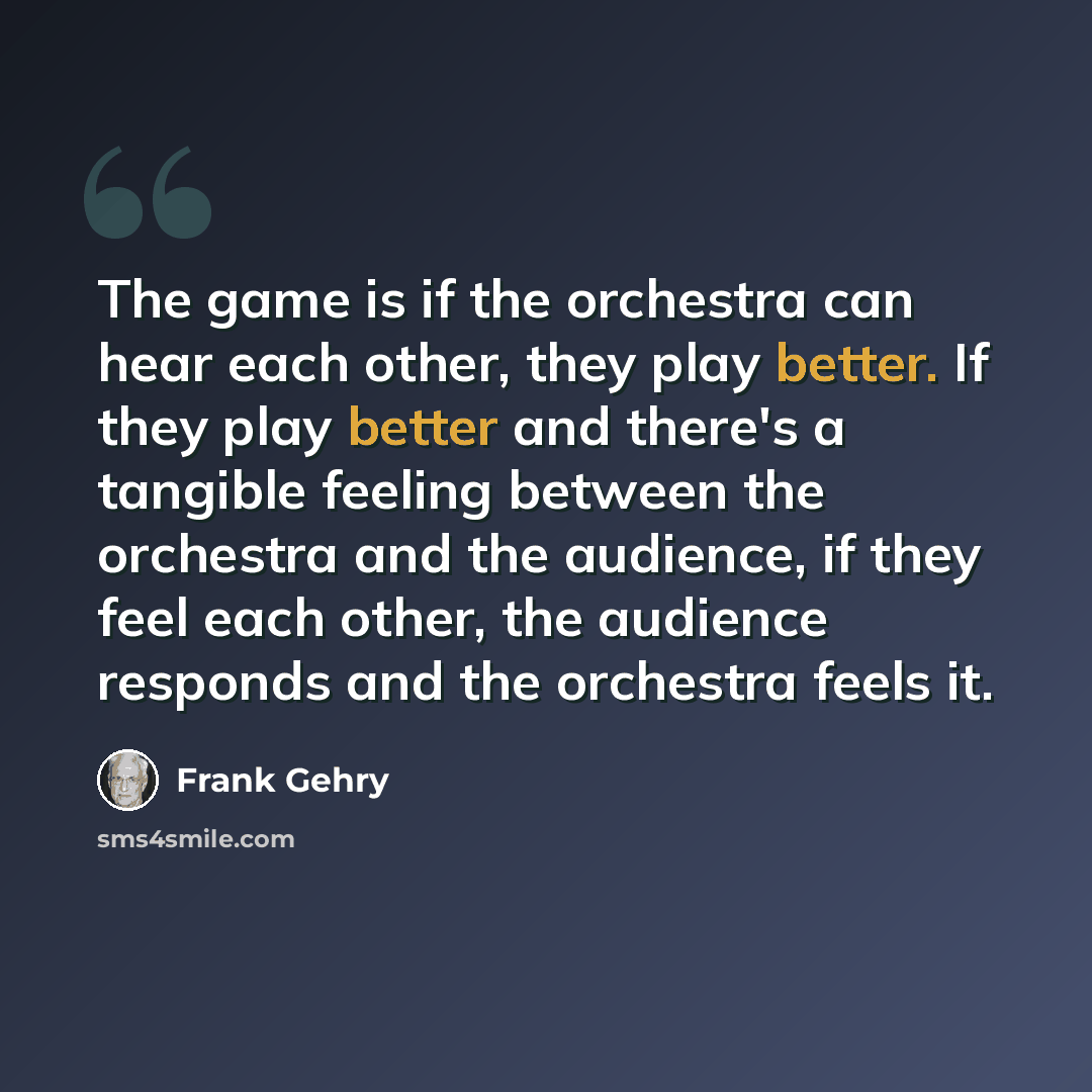 “The game is if the orchestra can hear each other, they play better. If they play better and there's a tangible feeling between the orchestra and the audience, if they feel each other, the audience responds and the orchestra feels it.” quote by Frank Gehry