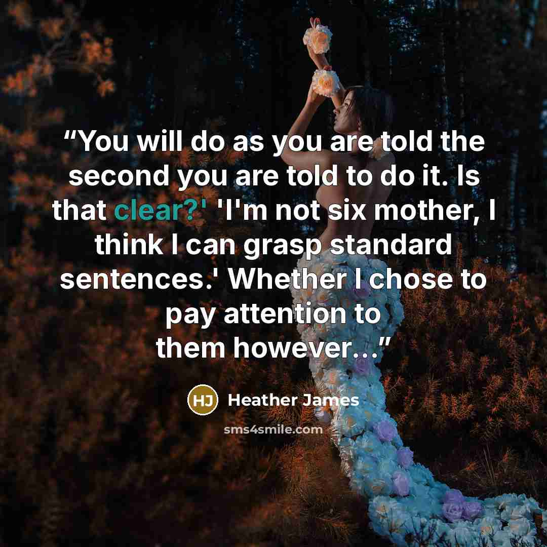 “You will do as you are told the second you are told to do it. Is that clear?' 'I'm not six mother, I think I can grasp standard sentences.' Whether I chose to pay attention to them however...” quote by Heather James