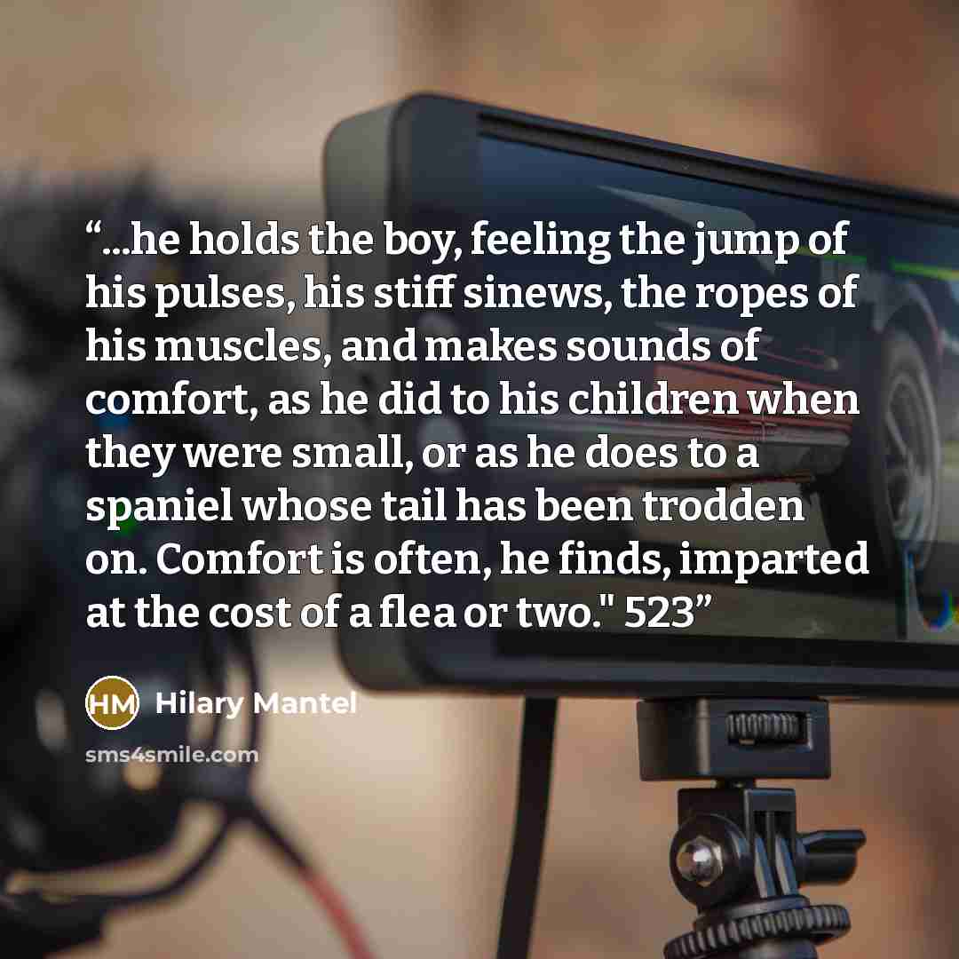 “...he holds the boy, feeling the jump of his pulses, his stiff sinews, the ropes of his muscles, and makes sounds of comfort, as he did to his children when they were small, or as he does to a spaniel whose tail has been trodden on. Comfort is often, he finds, imparted at the cost of a flea or…” quote by Hilary Mantel