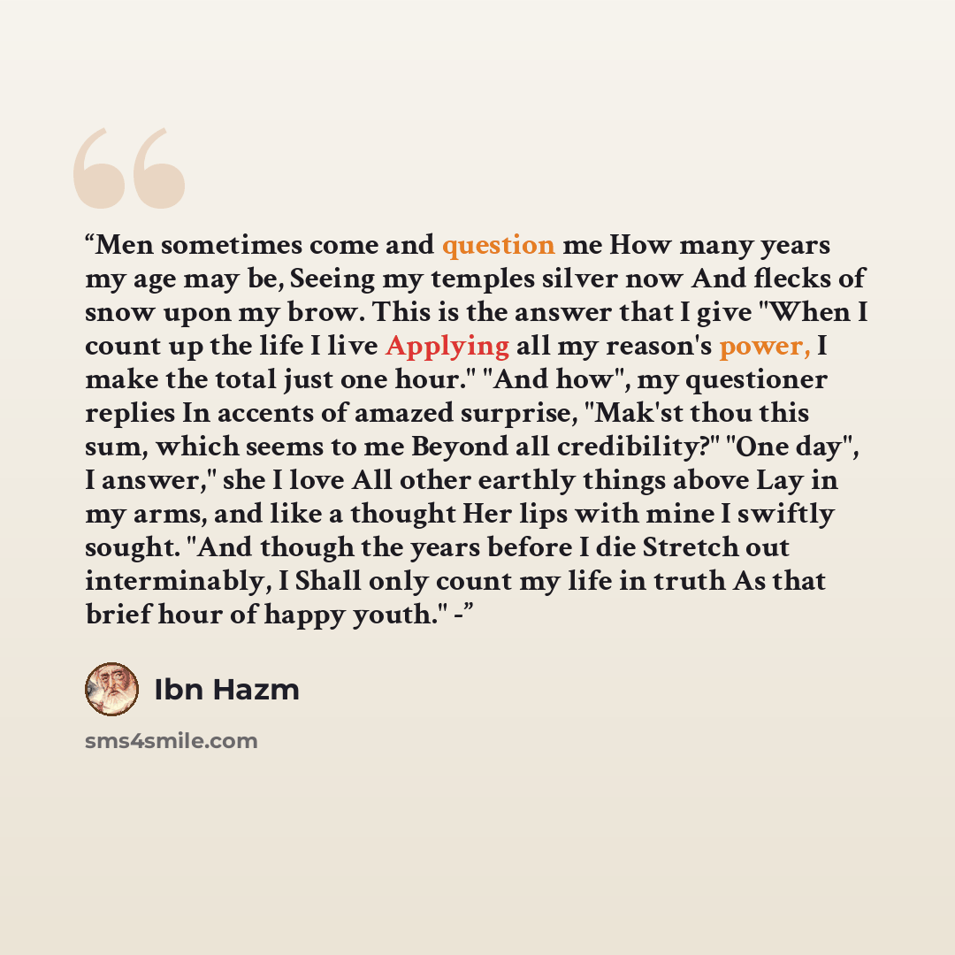 “Men sometimes come and question me How many years my age may be, Seeing my temples silver now And flecks of snow upon my brow. This is the answer that I give "When I count up the life I live Applying all my reason's power, I make the total just one hour." "And how", my questioner replies In…” quote by Ibn Hazm