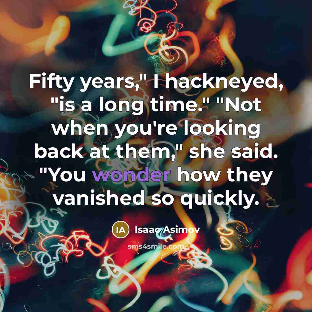 “Fifty years," I hackneyed, "is a long time." "Not when you're looking back at them," she said. "You wonder how they vanished so quickly.” quote by Isaac Asimov