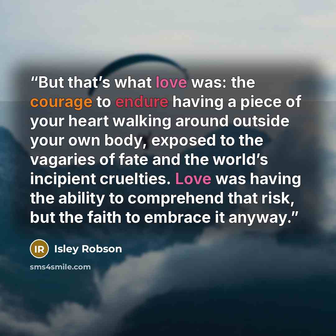 “But that’s what love was: the courage to endure having a piece of your heart walking around outside your own body, exposed to the vagaries of fate and the world’s incipient cruelties. Love was having the ability to comprehend that risk, but the faith to embrace it anyway.” quote by Isley Robson
