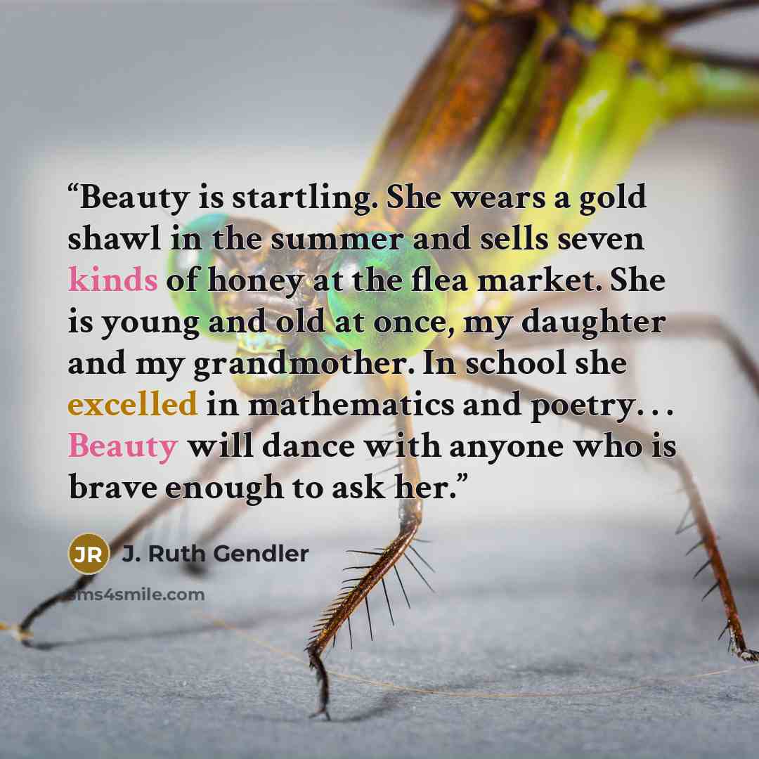 “Beauty is startling. She wears a gold shawl in the summer and sells seven kinds of honey at the flea market. She is young and old at once, my daughter and my grandmother. In school she excelled in mathematics and poetry. . . Beauty will dance with anyone who is brave enough to ask her.” quote by J. Ruth Gendler