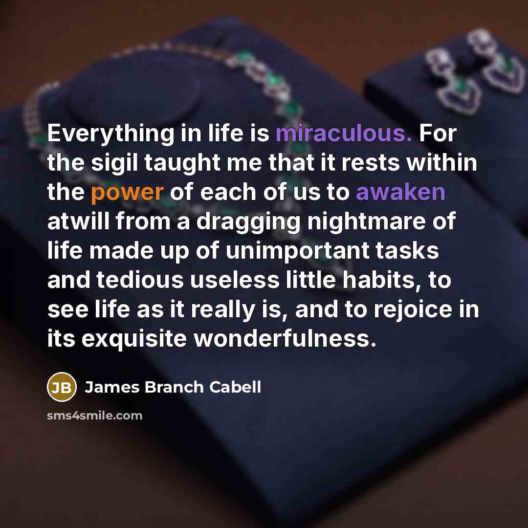 “Everything in life is miraculous. For the sigil taught me that it rests within the power of each of us to awaken atwill from a dragging nightmare of life made up of unimportant tasks and tedious useless little habits, to see life as it really is, and to rejoice in its exquisite wonderfulness.” quote by James Branch Cabell