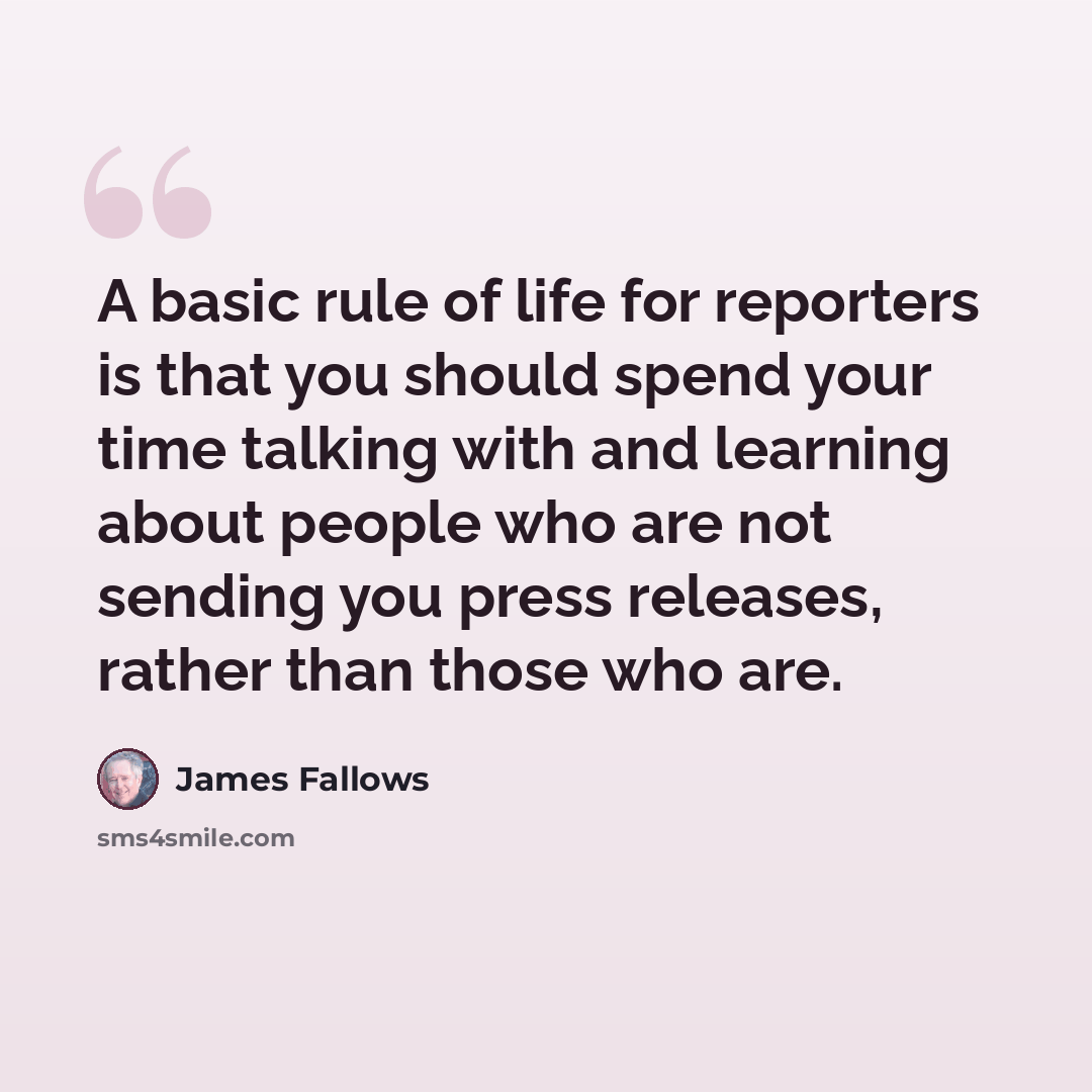 “A basic rule of life for reporters is that you should spend your time talking with and learning about people who are not sending you press releases, rather than those who are.” quote by James Fallows