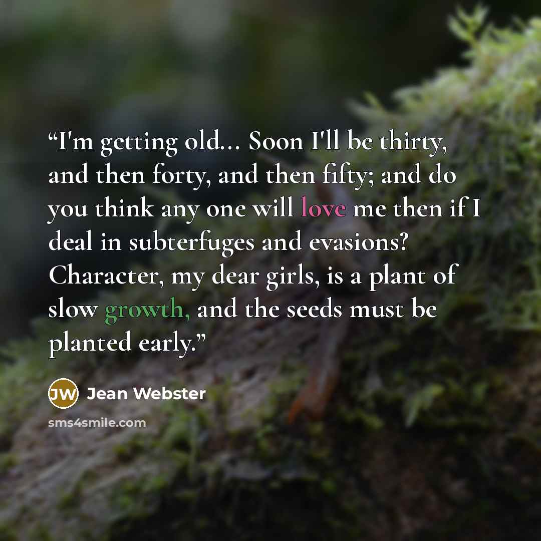 “I'm getting old... Soon I'll be thirty, and then forty, and then fifty; and do you think any one will love me then if I deal in subterfuges and evasions? Character, my dear girls, is a plant of slow growth, and the seeds must be planted early.” quote by Jean Webster