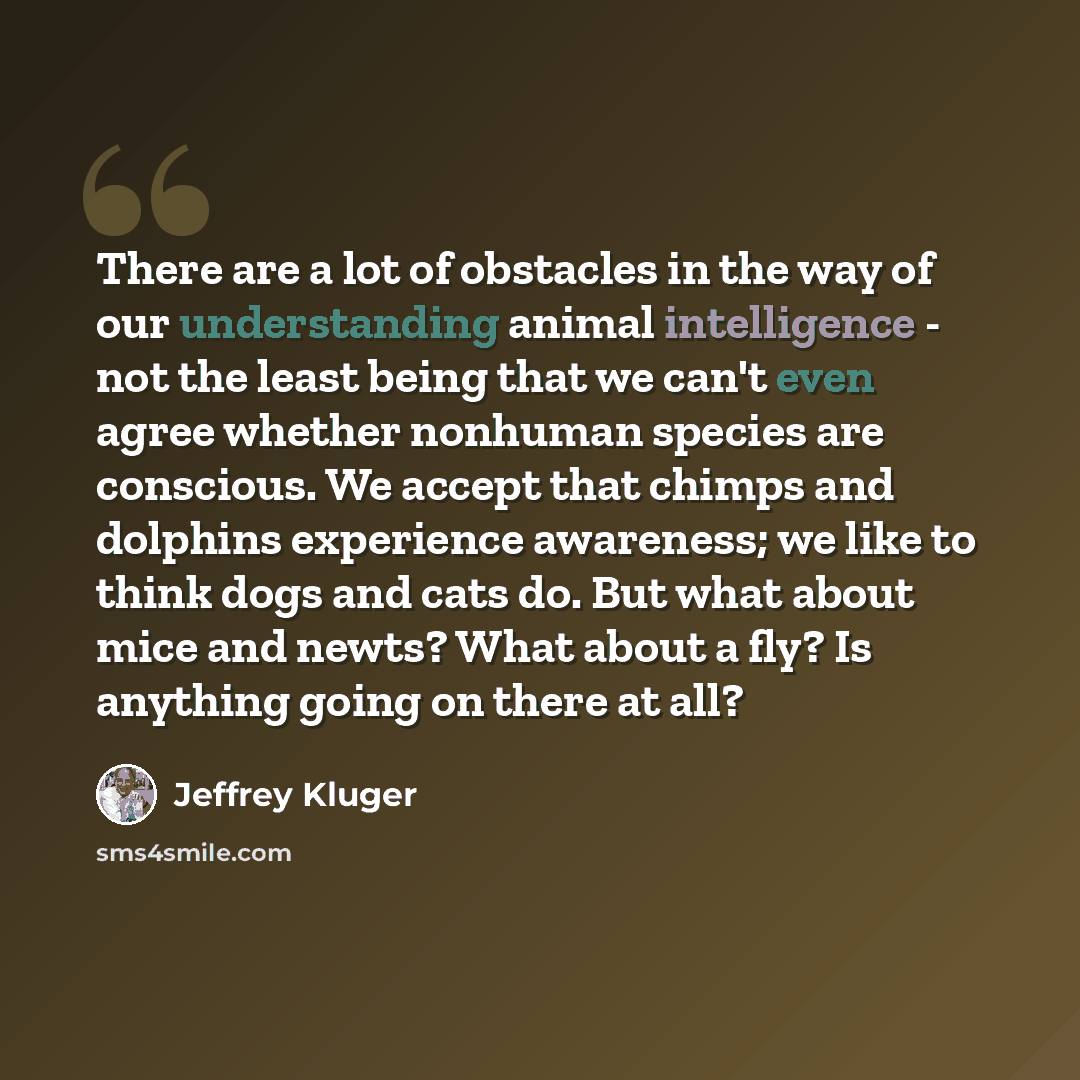 “There are a lot of obstacles in the way of our understanding animal intelligence - not the least being that we can't even agree whether nonhuman species are conscious. We accept that chimps and dolphins experience awareness; we like to think dogs and cats do. But what about mice and newts? What…” quote by Jeffrey Kluger