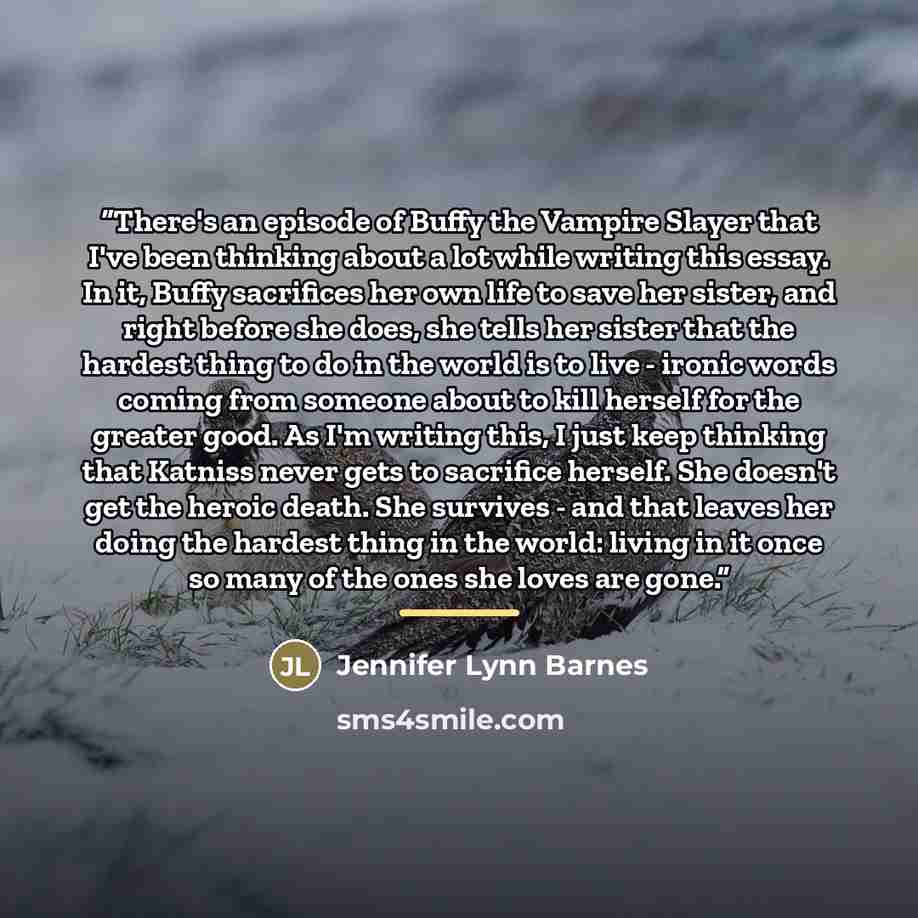 “There's an episode of Buffy the Vampire Slayer that I've been thinking about a lot while writing this essay. In it, Buffy sacrifices her own life to save her sister, and right before she does, she tells her sister that the hardest thing to do in the world is to live - ironic words coming from…” quote by Jennifer Lynn Barnes