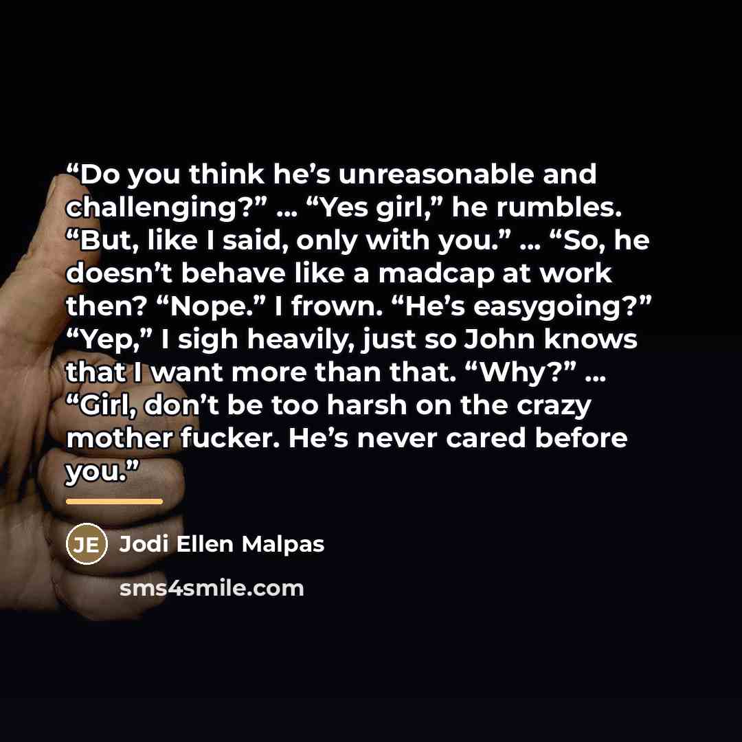 “Do you think he’s unreasonable and challenging?” … “Yes girl,” he rumbles. “But, like I said, only with you.” … “So, he doesn’t behave like a madcap at work then? “Nope.” I frown. “He’s easygoing?” “Yep,” I sigh heavily, just so John knows that I want more than that. “Why?” … “Girl, don’t be too…” quote by Jodi Ellen Malpas