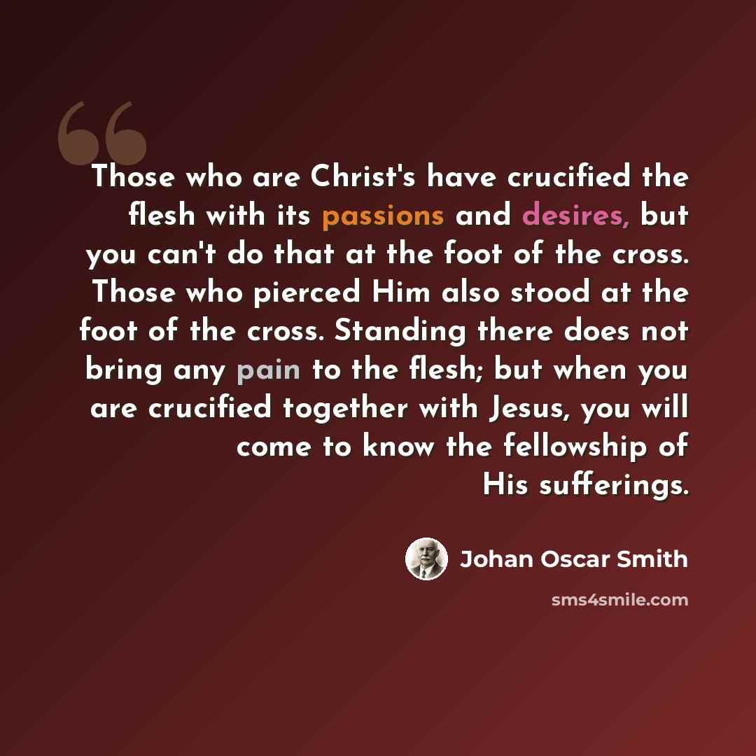 “Those who are Christ's have crucified the flesh with its passions and desires, but you can't do that at the foot of the cross. Those who pierced Him also stood at the foot of the cross. Standing there does not bring any pain to the flesh; but when you are crucified together with Jesus, you will…” quote by Johan Oscar Smith