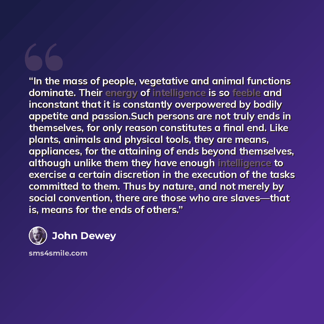 “In the mass of people, vegetative and animal functions dominate. Their energy of intelligence is so feeble and inconstant that it is constantly overpowered by bodily appetite and passion.Such persons are not truly ends in themselves, for only reason constitutes a final end. Like plants, animals…” quote by John Dewey