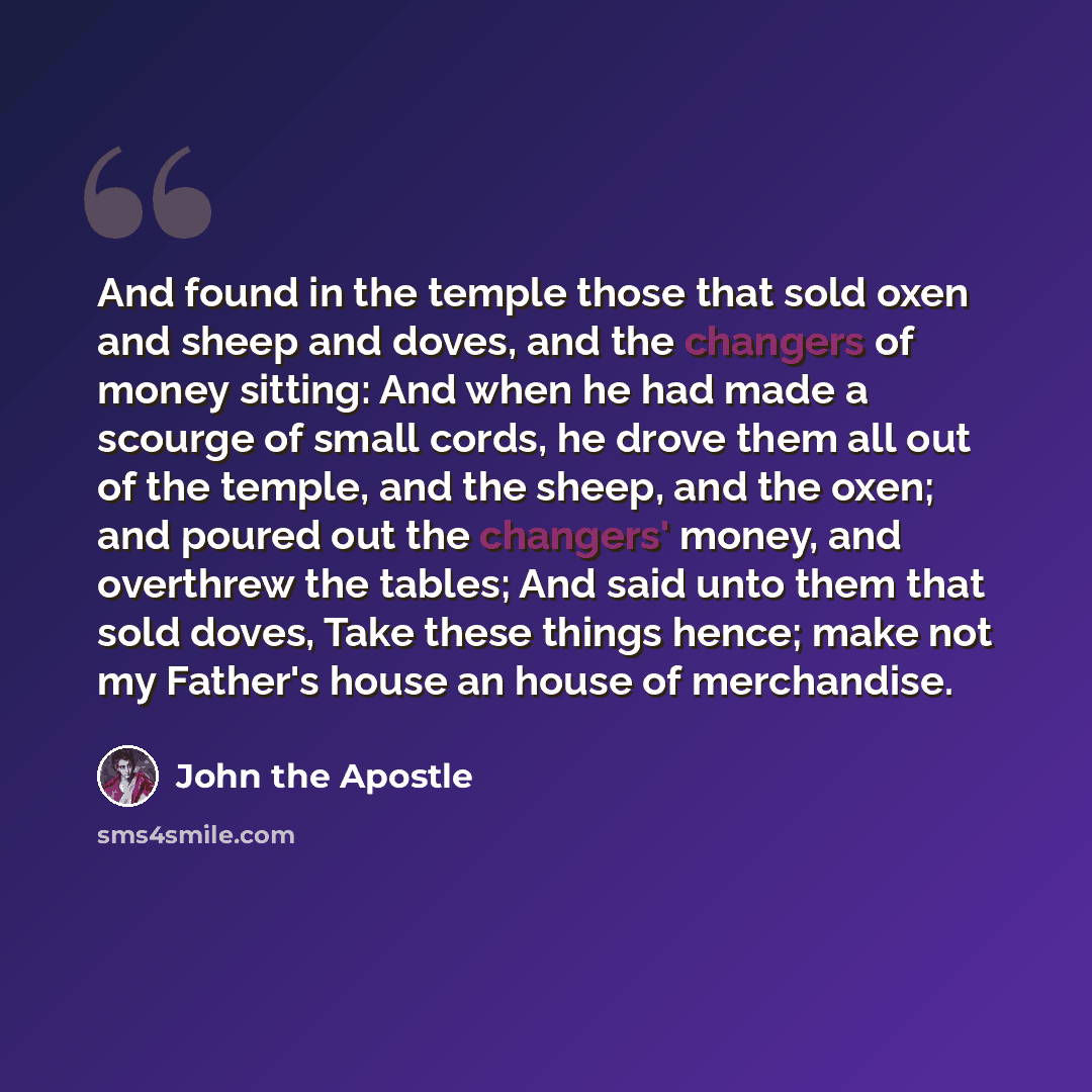 “And found in the temple those that sold oxen and sheep and doves, and the changers of money sitting: And when he had made a scourge of small cords, he drove them all out of the temple, and the sheep, and the oxen; and poured out the changers' money, and overthrew the tables; And said unto them…” quote by John the Apostle