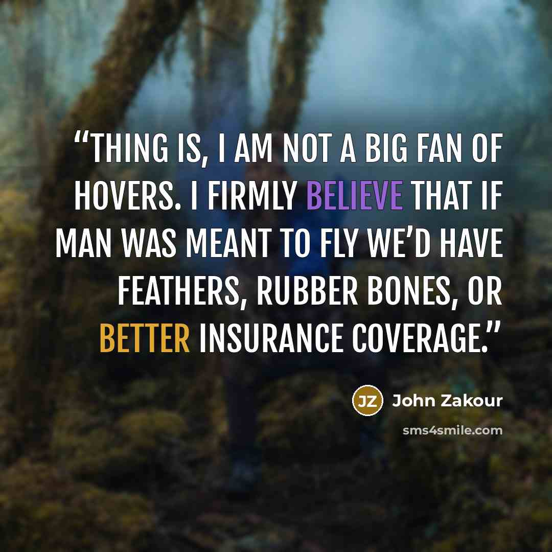 “Thing is, I am not a big fan of hovers. I firmly believe that if man was meant to fly we’d have feathers, rubber bones, or better insurance coverage.” quote by John Zakour