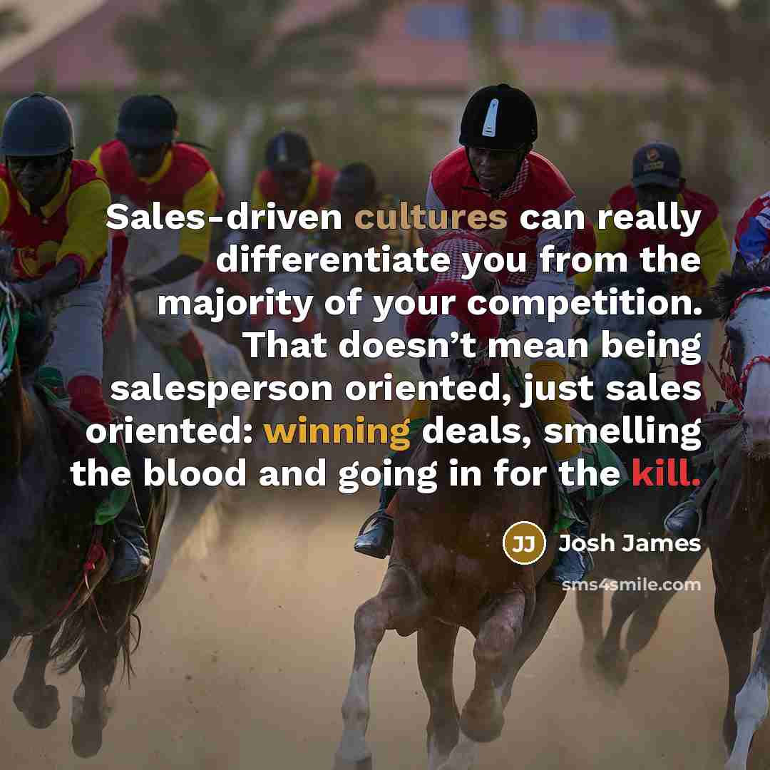 “Sales-driven cultures can really differentiate you from the majority of your competition. That doesn’t mean being salesperson oriented, just sales oriented: winning deals, smelling the blood and going in for the kill.” quote by Josh James