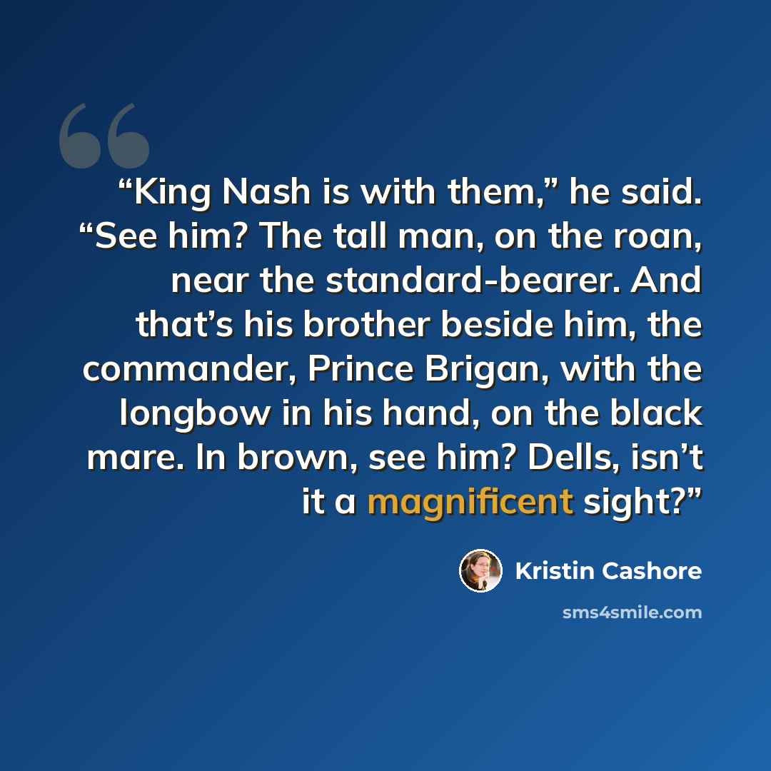 “King Nash is with them,” he said. “See him? The tall man, on the roan, near the standard-bearer. And that’s his brother beside him, the commander, Prince Brigan, with the longbow in his hand, on the black mare. In brown, see him? Dells, isn’t it a magnificent sight?” quote by Kristin Cashore