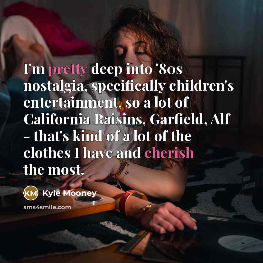 “I'm pretty deep into '80s nostalgia, specifically children's entertainment, so a lot of California Raisins, Garfield, Alf - that's kind of a lot of the clothes I have and cherish the most.” quote by Kyle Mooney