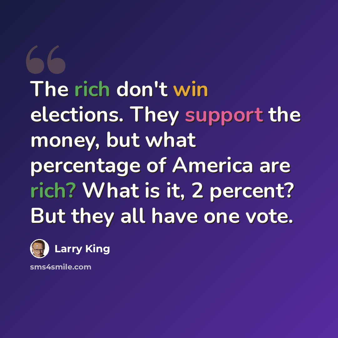 “The rich don't win elections. They support the money, but what percentage of America are rich? What is it, 2 percent? But they all have one vote.” quote by Larry King